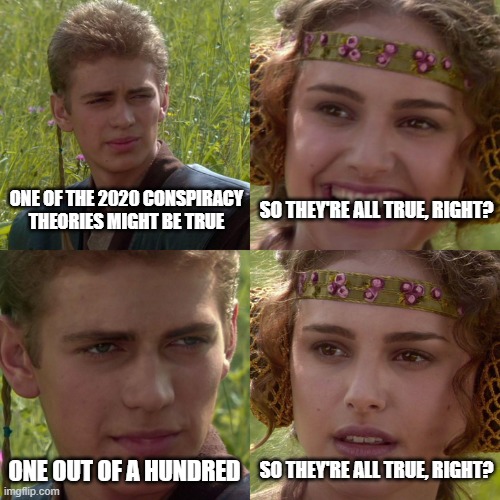 conspiracy theories | SO THEY'RE ALL TRUE, RIGHT? ONE OF THE 2020 CONSPIRACY THEORIES MIGHT BE TRUE; ONE OUT OF A HUNDRED; SO THEY'RE ALL TRUE, RIGHT? | image tagged in anakin padme 4 panel | made w/ Imgflip meme maker