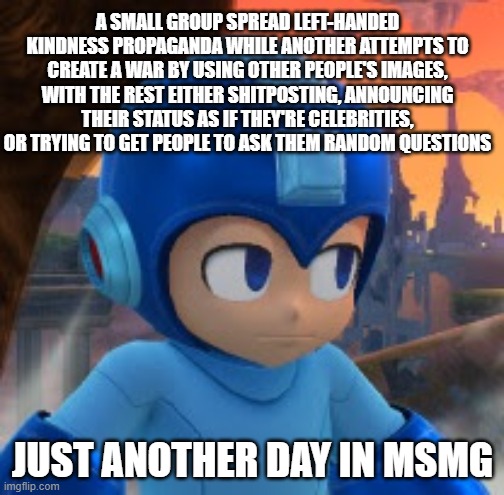 Seems legit | A SMALL GROUP SPREAD LEFT-HANDED KINDNESS PROPAGANDA WHILE ANOTHER ATTEMPTS TO CREATE A WAR BY USING OTHER PEOPLE'S IMAGES, WITH THE REST EITHER SHITPOSTING, ANNOUNCING THEIR STATUS AS IF THEY'RE CELEBRITIES, OR TRYING TO GET PEOPLE TO ASK THEM RANDOM QUESTIONS; JUST ANOTHER DAY IN MSMG | image tagged in mega man bored face | made w/ Imgflip meme maker