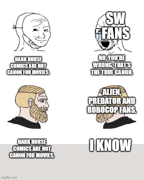Sta Wars and Dark horse comics. | SW FANS; NO, YOU'RE WRONG, THAT'S THE TRUE CANON. DARK HORSE COMICS ARE NOT CANON FOR MOVIES. ALIEN, PREDATOR AND ROBOCOP FANS. DARK HORSE COMICS ARE NOT CANON FOR MOVIES. I KNOW | image tagged in crying wojak / i know chad meme,star wars,dark horse comics | made w/ Imgflip meme maker