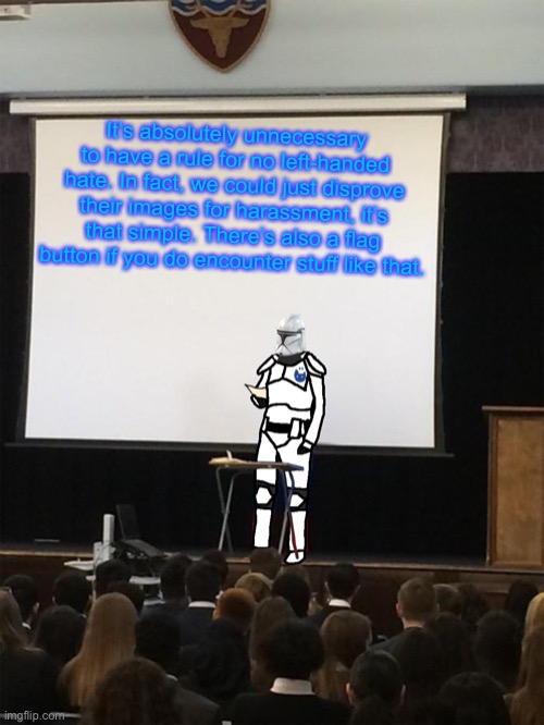 Clone trooper gives speech | It’s absolutely unnecessary to have a rule for no left-handed hate. In fact, we could just disprove their images for harassment, it’s that simple. There’s also a flag button if you do encounter stuff like that. | image tagged in clone trooper gives speech | made w/ Imgflip meme maker