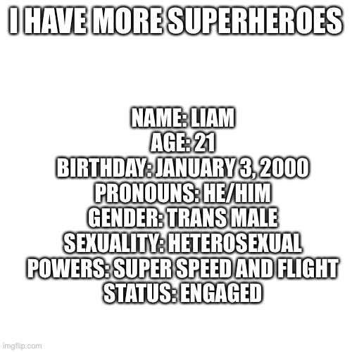 Blank Transparent Square | I HAVE MORE SUPERHEROES; NAME: LIAM
AGE: 21
BIRTHDAY: JANUARY 3, 2000
PRONOUNS: HE/HIM
GENDER: TRANS MALE
SEXUALITY: HETEROSEXUAL
POWERS: SUPER SPEED AND FLIGHT
STATUS: ENGAGED | image tagged in memes,blank transparent square | made w/ Imgflip meme maker