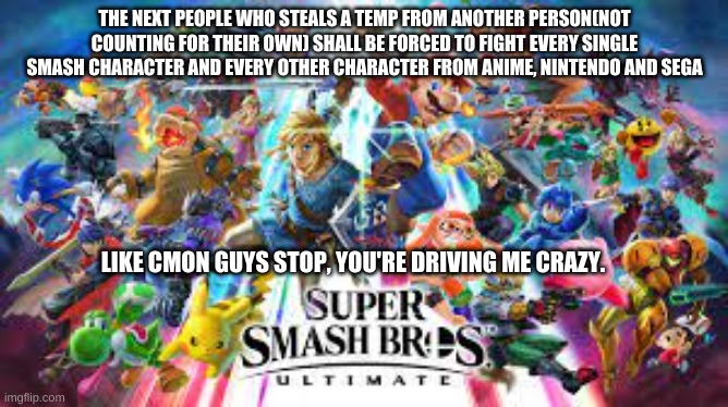 This Shit Has Gone Too Far, But Im Not Mad, Just Wanna Know | THE NEXT PEOPLE WHO STEALS A TEMP FROM ANOTHER PERSON(NOT COUNTING FOR THEIR OWN) SHALL BE FORCED TO FIGHT EVERY SINGLE SMASH CHARACTER AND EVERY OTHER CHARACTER FROM ANIME, NINTENDO AND SEGA; LIKE CMON GUYS STOP, YOU'RE DRIVING ME CRAZY. | made w/ Imgflip meme maker