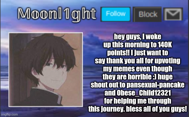hey guys, I woke up this morning to 140K points!! I just want to say thank you all for upvoting my memes even though they are horrible :) huge shout out to pansexual-pancake and Obese_Child12321 for helping me through this journey. bless all of you guys! | made w/ Imgflip meme maker