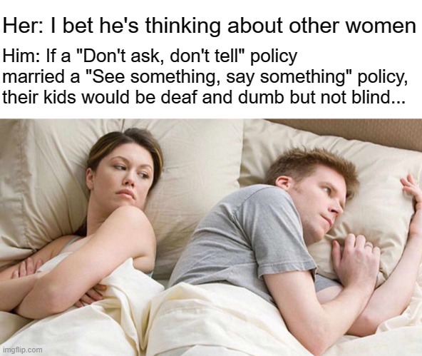 Don't ask, say something. See something, don't tell. | Her: I bet he's thinking about other women; Him: If a "Don't ask, don't tell" policy married a "See something, say something" policy, their kids would be deaf and dumb but not blind... | image tagged in memes,i bet he's thinking about other women,dont ask dont tell,see something say something | made w/ Imgflip meme maker