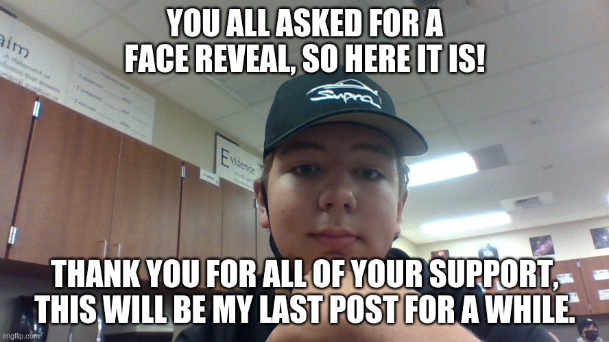 i will return to imgflip eventually, but i dont know when. |  YOU ALL ASKED FOR A FACE REVEAL, SO HERE IT IS! THANK YOU FOR ALL OF YOUR SUPPORT, THIS WILL BE MY LAST POST FOR A WHILE. | image tagged in goodbye,face reveal,leaving,oh wow are you actually reading these tags | made w/ Imgflip meme maker