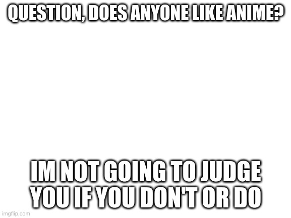 pla answer this | QUESTION, DOES ANYONE LIKE ANIME? IM NOT GOING TO JUDGE YOU IF YOU DON'T OR DO | image tagged in blank white template,anime t pose,fnaf hype everywhere | made w/ Imgflip meme maker