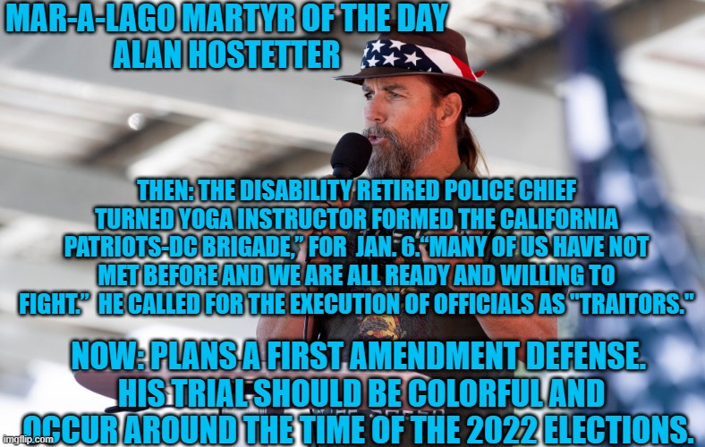 A reminder of what the Trump Sect is made up of. | MAR-A-LAGO MARTYR OF THE DAY
ALAN HOSTETTER; THEN: THE DISABILITY RETIRED POLICE CHIEF TURNED YOGA INSTRUCTOR FORMED THE CALIFORNIA PATRIOTS-DC BRIGADE,” FOR  JAN. 6.“MANY OF US HAVE NOT MET BEFORE AND WE ARE ALL READY AND WILLING TO FIGHT.”  HE CALLED FOR THE EXECUTION OF OFFICIALS AS "TRAITORS."; NOW: PLANS A FIRST AMENDMENT DEFENSE.  HIS TRIAL SHOULD BE COLORFUL AND OCCUR AROUND THE TIME OF THE 2022 ELECTIONS. | image tagged in politics | made w/ Imgflip meme maker