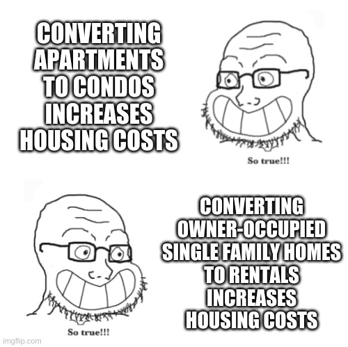 Double so true | CONVERTING
APARTMENTS
TO CONDOS
INCREASES
HOUSING COSTS; CONVERTING
OWNER-OCCUPIED
SINGLE FAMILY HOMES
TO RENTALS
INCREASES
HOUSING COSTS | image tagged in double so true | made w/ Imgflip meme maker