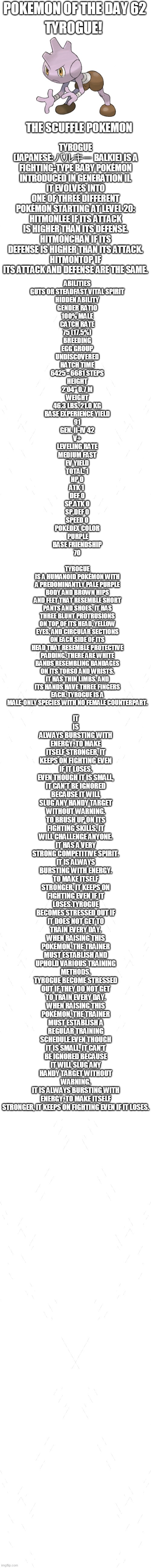 pokemon of the day 62 | POKEMON OF THE DAY 62; TYROGUE! TYROGUE (JAPANESE: バルキー BALKIE) IS A FIGHTING-TYPE BABY POKÉMON INTRODUCED IN GENERATION II.
IT EVOLVES INTO ONE OF THREE DIFFERENT POKÉMON STARTING AT LEVEL 20:
HITMONLEE IF ITS ATTACK IS HIGHER THAN ITS DEFENSE.
HITMONCHAN IF ITS DEFENSE IS HIGHER THAN ITS ATTACK.
HITMONTOP IF ITS ATTACK AND DEFENSE ARE THE SAME. THE SCUFFLE POKEMON; ABILITIES
GUTS OR STEADFAST	VITAL SPIRIT
HIDDEN ABILITY
GENDER RATIO
100% MALE
CATCH RATE
75 (17.5%)
BREEDING
EGG GROUP
UNDISCOVERED
HATCH TIME
6425 - 6681 STEPS
HEIGHT
2'04"	0.7 M
WEIGHT
46.3 LBS.	21.0 KG
BASE EXPERIENCE YIELD
91
GEN. II-IV	42
V+
LEVELING RATE
MEDIUM FAST
EV YIELD
TOTAL: 1
HP	0
ATK	1 
DEF	0
SP.ATK	0
SP.DEF	0
SPEED 0
POKÉDEX COLOR
 PURPLE
BASE FRIENDSHIP
70; IT IS ALWAYS BURSTING WITH ENERGY. TO MAKE ITSELF STRONGER, IT KEEPS ON FIGHTING EVEN IF IT LOSES.
EVEN THOUGH IT IS SMALL, IT CAN'T BE IGNORED BECAUSE IT WILL SLUG ANY HANDY TARGET WITHOUT WARNING.
TO BRUSH UP ON ITS FIGHTING SKILLS, IT WILL CHALLENGE ANYONE. IT HAS A VERY STRONG COMPETITIVE SPIRIT.
IT IS ALWAYS BURSTING WITH ENERGY. TO MAKE ITSELF STRONGER, IT KEEPS ON FIGHTING EVEN IF IT LOSES.TYROGUE BECOMES STRESSED OUT IF IT DOES NOT GET TO TRAIN EVERY DAY. WHEN RAISING THIS POKÉMON, THE TRAINER MUST ESTABLISH AND UPHOLD VARIOUS TRAINING METHODS.
TYROGUE BECOME STRESSED OUT IF THEY DO NOT GET TO TRAIN EVERY DAY. WHEN RAISING THIS POKÉMON, THE TRAINER MUST ESTABLISH A REGULAR TRAINING SCHEDULE.EVEN THOUGH IT IS SMALL, IT CAN'T BE IGNORED BECAUSE IT WILL SLUG ANY HANDY TARGET WITHOUT WARNING.
IT IS ALWAYS BURSTING WITH ENERGY. TO MAKE ITSELF STRONGER, IT KEEPS ON FIGHTING EVEN IF IT LOSES. TYROGUE IS A HUMANOID POKÉMON WITH A PREDOMINANTLY PALE PURPLE BODY AND BROWN HIPS AND FEET THAT RESEMBLE SHORT PANTS AND SHOES. IT HAS THREE BLUNT PROTRUSIONS ON TOP OF ITS HEAD, YELLOW EYES, AND CIRCULAR SECTIONS ON EACH SIDE OF ITS HEAD THAT RESEMBLE PROTECTIVE PADDING. THERE ARE WHITE BANDS RESEMBLING BANDAGES ON ITS TORSO AND WRISTS. IT HAS THIN LIMBS, AND ITS HANDS HAVE THREE FINGERS EACH. TYROGUE IS A MALE-ONLY SPECIES WITH NO FEMALE COUNTERPART. | image tagged in blank white template,pokemon,pokemon of the day | made w/ Imgflip meme maker