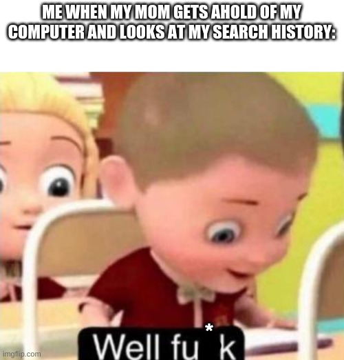 Well frick | ME WHEN MY MOM GETS AHOLD OF MY COMPUTER AND LOOKS AT MY SEARCH HISTORY:; * | image tagged in well f ck | made w/ Imgflip meme maker