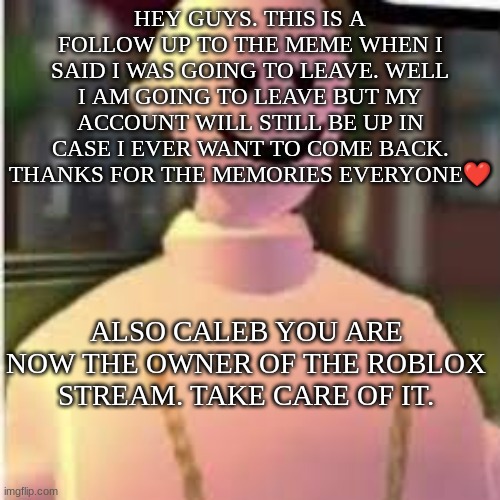 Bye Everyone❤️ | HEY GUYS. THIS IS A FOLLOW UP TO THE MEME WHEN I SAID I WAS GOING TO LEAVE. WELL I AM GOING TO LEAVE BUT MY ACCOUNT WILL STILL BE UP IN CASE I EVER WANT TO COME BACK. THANKS FOR THE MEMORIES EVERYONE❤️; ALSO CALEB YOU ARE NOW THE OWNER OF THE ROBLOX STREAM. TAKE CARE OF IT. | image tagged in earthworm sally's template,bye,love you guys | made w/ Imgflip meme maker