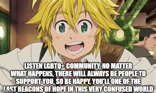 Listen here peoples | LISTEN LGBTQ+ COMMUNITY, NO MATTER WHAT HAPPENS, THERE WILL ALWAYS BE PEOPLE TO SUPPORT YOU, SO BE HAPPY, YOU'LL ONE OF THE LAST BEACONS OF HOPE IN THIS VERY CONFUSED WORLD | image tagged in be yourself | made w/ Imgflip meme maker