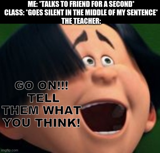 "do you have something you'd like to tell the class?" is iconic | ME: *TALKS TO FRIEND FOR A SECOND*
CLASS: *GOES SILENT IN THE MIDDLE OF MY SENTENCE*
THE TEACHER:; GO ON!!!
 TELL THEM WHAT YOU THINK! | image tagged in go on tell them whatcha think o'hare,school meme,school memes,high school,middle school,schools | made w/ Imgflip meme maker