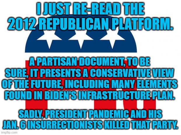 A Party founded on hatred of America and Americans, that is Republican in name only. | I JUST RE-READ THE 2012 REPUBLICAN PLATFORM. A PARTISAN DOCUMENT, TO BE SURE, IT PRESENTS A CONSERVATIVE VIEW OF THE FUTURE, INCLUDING MANY ELEMENTS FOUND IN BIDEN'S INFRASTRUCTURE PLAN. SADLY, PRESIDENT PANDEMIC AND HIS JAN. 6 INSURRECTIONISTS KILLED THAT PARTY. | image tagged in politics | made w/ Imgflip meme maker