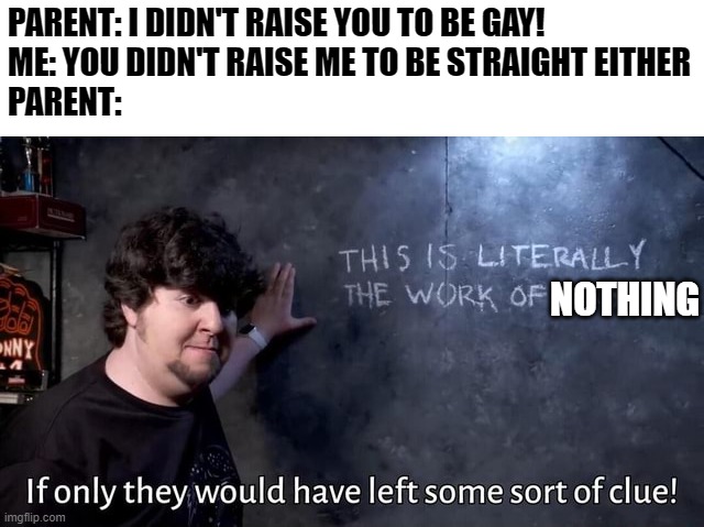 At this point, I'm running out of ideas xD | PARENT: I DIDN'T RAISE YOU TO BE GAY!
ME: YOU DIDN'T RAISE ME TO BE STRAIGHT EITHER
PARENT:; NOTHING | image tagged in if only they would have left some sort of clue,jontron,lgbt,parent,memes | made w/ Imgflip meme maker
