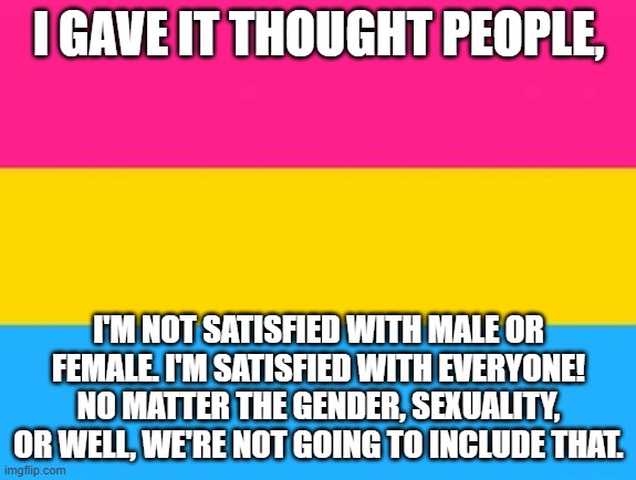 I've figured it out (took a while) | I GAVE IT THOUGHT PEOPLE, I'M NOT SATISFIED WITH MALE OR FEMALE. I'M SATISFIED WITH EVERYONE! NO MATTER THE GENDER, SEXUALITY, OR WELL, WE'RE NOT GOING TO INCLUDE THAT. | image tagged in figures,pansexual | made w/ Imgflip meme maker