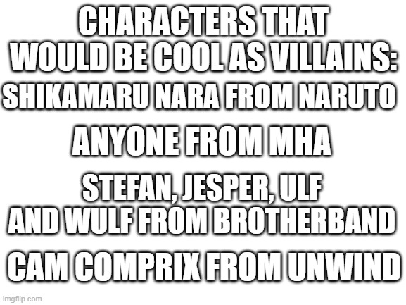 y e s | CHARACTERS THAT WOULD BE COOL AS VILLAINS:; SHIKAMARU NARA FROM NARUTO; ANYONE FROM MHA; STEFAN, JESPER, ULF AND WULF FROM BROTHERBAND; CAM COMPRIX FROM UNWIND | made w/ Imgflip meme maker