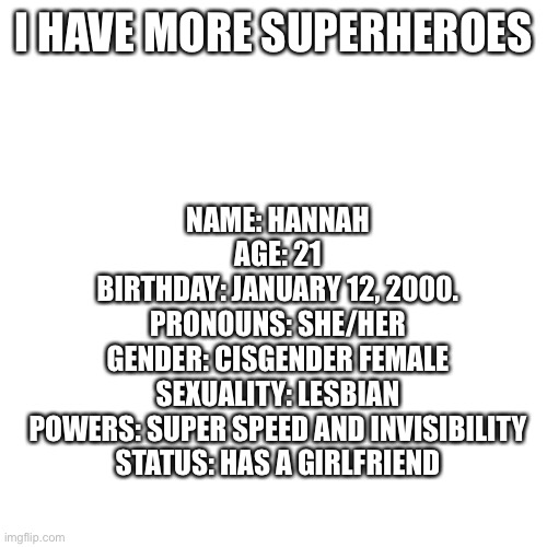 Blank Transparent Square | I HAVE MORE SUPERHEROES; NAME: HANNAH
AGE: 21
BIRTHDAY: JANUARY 12, 2000.
PRONOUNS: SHE/HER
GENDER: CISGENDER FEMALE
SEXUALITY: LESBIAN
POWERS: SUPER SPEED AND INVISIBILITY
STATUS: HAS A GIRLFRIEND | image tagged in memes,blank transparent square | made w/ Imgflip meme maker