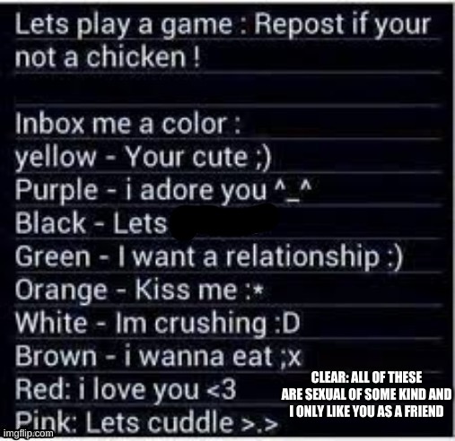 i added a color i liked :) | CLEAR: ALL OF THESE ARE SEXUAL OF SOME KIND AND I ONLY LIKE YOU AS A FRIEND | image tagged in e | made w/ Imgflip meme maker