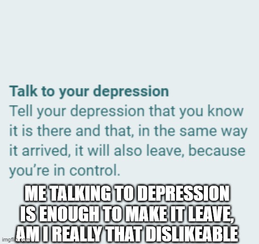 my depression | ME TALKING TO DEPRESSION IS ENOUGH TO MAKE IT LEAVE, AM I REALLY THAT DISLIKEABLE | image tagged in depression | made w/ Imgflip meme maker