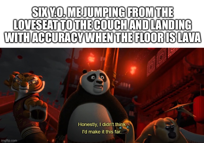 Honestly I didn't think I'd get this far - kung fu panda | SIX Y.O. ME JUMPING FROM THE LOVESEAT TO THE COUCH AND LANDING WITH ACCURACY WHEN THE FLOOR IS LAVA | image tagged in honestly i didn't think i'd get this far - kung fu panda | made w/ Imgflip meme maker