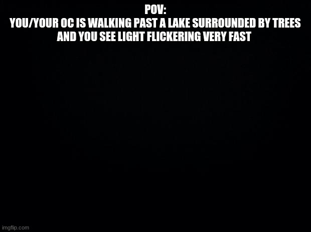 Black background | POV:
YOU/YOUR OC IS WALKING PAST A LAKE SURROUNDED BY TREES AND YOU SEE LIGHT FLICKERING VERY FAST | image tagged in black background | made w/ Imgflip meme maker