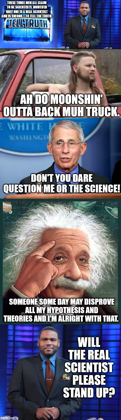 Easiest round of 'To Tell The Truth' ever. | THESE THREE MEN ALL CLAIM TO BE SCIENTISTS. HOWEVER ONLY ONE IS A REAL SCIENTIST AND IS SWORN. . .TO TELL THE TRUTH. AH DO MOONSHIN' OUTTA BACK MUH TRUCK. DON'T YOU DARE QUESTION ME OR THE SCIENCE! SOMEONE SOME DAY MAY DISPROVE ALL MY HYPOTHESIS AND THEORIES AND I'M ALRIGHT WITH THAT. WILL THE REAL SCIENTIST PLEASE STAND UP? | image tagged in almost politically correct redneck,einstein,dr fauci,government corruption,the truth | made w/ Imgflip meme maker