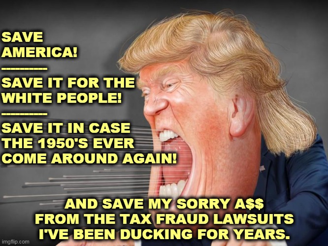 Trump's not doing this for you. He's doing it for him. | SAVE 
AMERICA!
----------
SAVE IT FOR THE 

WHITE PEOPLE!
----------
SAVE IT IN CASE 

THE 1950'S EVER 

COME AROUND AGAIN! AND SAVE MY SORRY A$$ FROM THE TAX FRAUD LAWSUITS I'VE BEEN DUCKING FOR YEARS. | image tagged in trump shouting crazy in a high wind he made himself,trump,selfish,liar | made w/ Imgflip meme maker