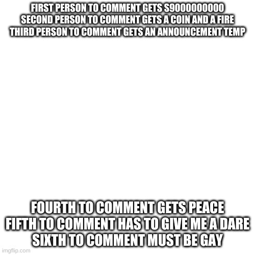 Blank Transparent Square | FIRST PERSON TO COMMENT GETS S9000000000
SECOND PERSON TO COMMENT GETS A COIN AND A FIRE
THIRD PERSON TO COMMENT GETS AN ANNOUNCEMENT TEMP; FOURTH TO COMMENT GETS PEACE
FIFTH TO COMMENT HAS TO GIVE ME A DARE
SIXTH TO COMMENT MUST BE GAY | image tagged in memes,blank transparent square | made w/ Imgflip meme maker