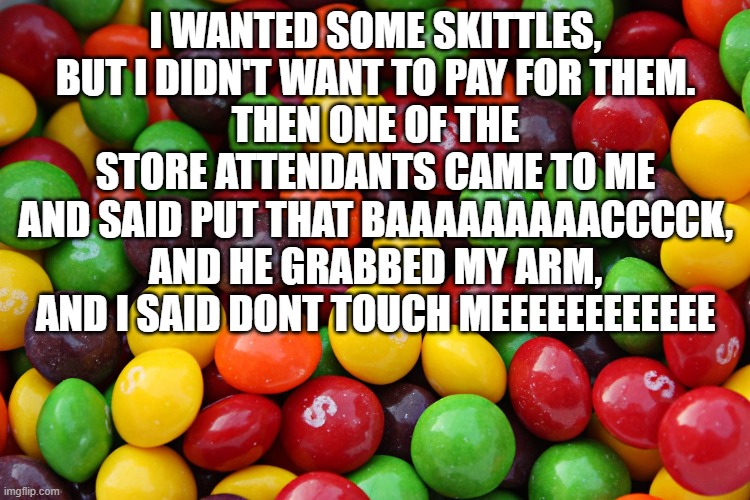 skittles | I WANTED SOME SKITTLES, BUT I DIDN'T WANT TO PAY FOR THEM.
THEN ONE OF THE STORE ATTENDANTS CAME TO ME AND SAID PUT THAT BAAAAAAAAACCCCK, AND HE GRABBED MY ARM, AND I SAID DONT TOUCH MEEEEEEEEEEEE | image tagged in skittles | made w/ Imgflip meme maker