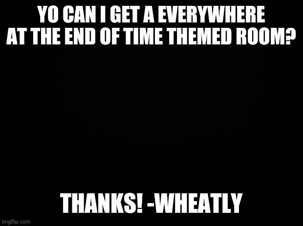 Everywhere at the end of time room | YO CAN I GET A EVERYWHERE AT THE END OF TIME THEMED ROOM? THANKS! -WHEATLY | image tagged in black background | made w/ Imgflip meme maker