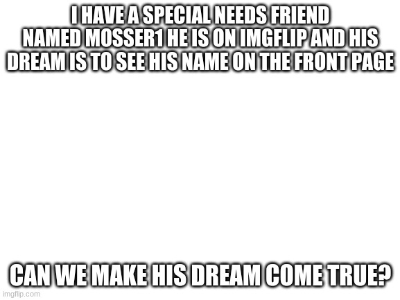 This meme is for you Mosser | I HAVE A SPECIAL NEEDS FRIEND NAMED MOSSER1 HE IS ON IMGFLIP AND HIS DREAM IS TO SEE HIS NAME ON THE FRONT PAGE; CAN WE MAKE HIS DREAM COME TRUE? | image tagged in blank white template | made w/ Imgflip meme maker