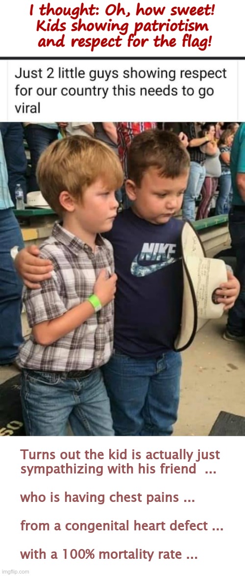 Patriotic Kids! How Sweet! | I thought: Oh, how sweet!
Kids showing patriotism
 and respect for the flag! Turns out the kid is actually just
sympathizing with his friend  ...
 
who is having chest pains ...
 
from a congenital heart defect ...
 
with a 100% mortality rate ... | image tagged in patriotism,kids,dark humor,rick75230 | made w/ Imgflip meme maker