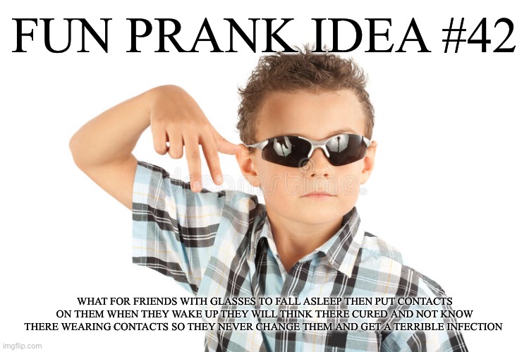 Cool kid pranks | FUN PRANK IDEA #42; WHAT FOR FRIENDS WITH GLASSES TO FALL ASLEEP THEN PUT CONTACTS ON THEM WHEN THEY WAKE UP THEY WILL THINK THERE CURED AND NOT KNOW THERE WEARING CONTACTS SO THEY NEVER CHANGE THEM AND GET A TERRIBLE INFECTION | image tagged in glasses | made w/ Imgflip meme maker