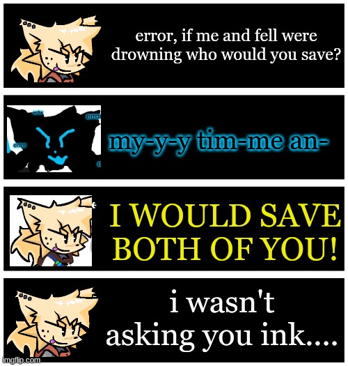 4 undertale textboxes | error, if me and fell were drowning who would you save? my-y-y tim-me an-; I WOULD SAVE BOTH OF YOU! i wasn't asking you ink.... | image tagged in 4 undertale textboxes | made w/ Imgflip meme maker
