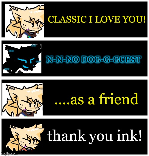 i'm not gonna ship my own characters | CLASSIC I LOVE YOU! N-N-NO DOG-G-GCEST; ....as a friend; thank you ink! | image tagged in 4 undertale textboxes | made w/ Imgflip meme maker
