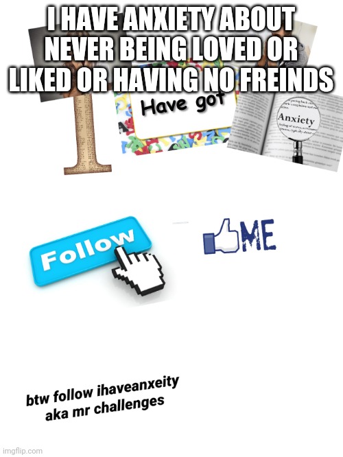 i have anxeity | I HAVE ANXIETY ABOUT NEVER BEING LOVED OR LIKED OR HAVING NO FREINDS | image tagged in i have anxeity | made w/ Imgflip meme maker