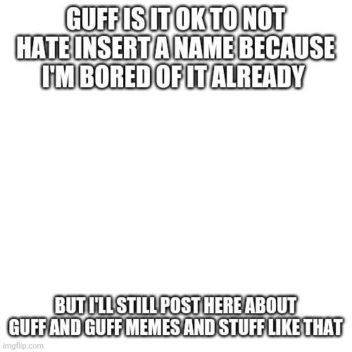 Blank Transparent Square | GUFF IS IT OK TO NOT HATE INSERT A NAME BECAUSE I'M BORED OF IT ALREADY; BUT I'LL STILL POST HERE ABOUT GUFF AND GUFF MEMES AND STUFF LIKE THAT | image tagged in memes,blank transparent square | made w/ Imgflip meme maker