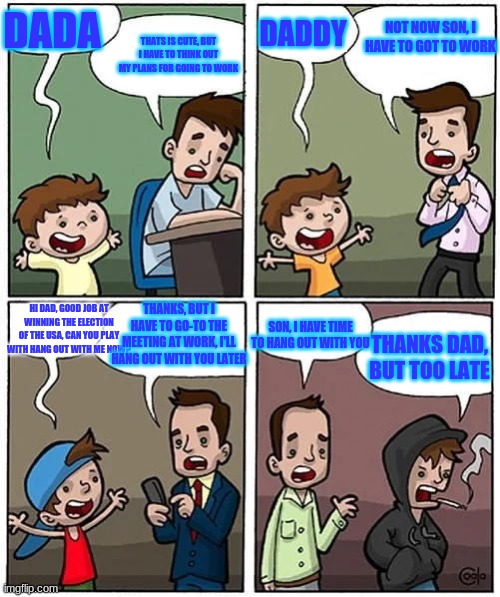 Son | DADA; DADDY; NOT NOW SON, I HAVE TO GOT TO WORK; THATS IS CUTE, BUT I HAVE TO THINK OUT MY PLANS FOR GOING TO WORK; HI DAD, GOOD JOB AT WINNING THE ELECTION OF THE USA, CAN YOU PLAY WITH HANG OUT WITH ME NOW? THANKS, BUT I HAVE TO GO-TO THE MEETING AT WORK, I'LL HANG OUT WITH YOU LATER; SON, I HAVE TIME TO HANG OUT WITH YOU; THANKS DAD, BUT TOO LATE | image tagged in not now son | made w/ Imgflip meme maker