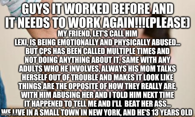 THIS IS NOT A JOKE HELP PLEASE | GUYS IT WORKED BEFORE AND IT NEEDS TO WORK AGAIN!!!(PLEASE); MY FRIEND, LET'S CALL HIM LEXI, IS BEING EMOTIONALLY AND PHYSICALLY ABUSED... BUT CPS HAS BEEN CALLED MULTIPLE TIMES AND NOT DOING ANYTHING ABOUT IT, SAME WITH ANY ADULTS WHO HE INVOLVES, ALWAYS HIS MOM TALKS HERSELF OUT OF TROUBLE AND MAKES IT LOOK LIKE THINGS ARE THE OPPOSITE OF HOW THEY REALLY ARE, WITH HIM ABUSING HER AND I TOLD HIM NEXT TIME IT HAPPENED TO TELL ME AND I'LL  BEAT HER ASS... WE LIVE IN A SMALL TOWN IN NEW YORK, AND HE'S 13 YEARS OLD | image tagged in domestic abuse | made w/ Imgflip meme maker