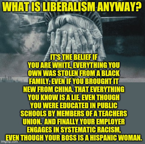 Liberalism in the 21st century. Still useless, but enough dumb people buy into it to keep it on life support. | WHAT IS LIBERALISM ANYWAY? IT'S THE BELIEF IF YOU ARE WHITE, EVERYTHING YOU OWN WAS STOLEN FROM A BLACK FAMILY, EVEN IF YOU BROUGHT IT NEW FROM CHINA. THAT EVERYTHING YOU KNOW IS A LIE, EVEN THOUGH YOU WERE EDUCATED IN PUBLIC SCHOOLS BY MEMBERS OF A TEACHERS UNION.  AND FINALLY YOUR EMPLOYER ENGAGES IN SYSTEMATIC RACISM, EVEN THOUGH YOUR BOSS IS A HISPANIC WOMAN. | image tagged in statue of liberty crying,liberals,what do we want,liberal logic | made w/ Imgflip meme maker