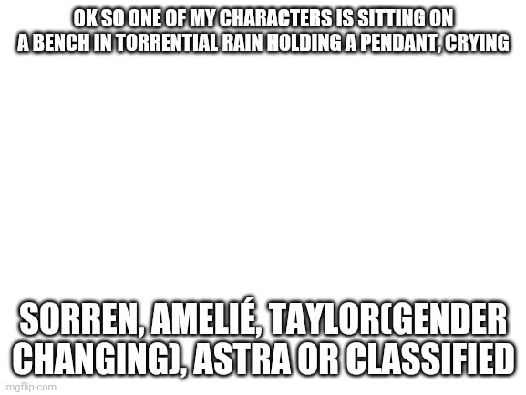 Ok | OK SO ONE OF MY CHARACTERS IS SITTING ON A BENCH IN TORRENTIAL RAIN HOLDING A PENDANT, CRYING; SORREN, AMELIÉ, TAYLOR(GENDER CHANGING), ASTRA OR CLASSIFIED | image tagged in blank white template | made w/ Imgflip meme maker