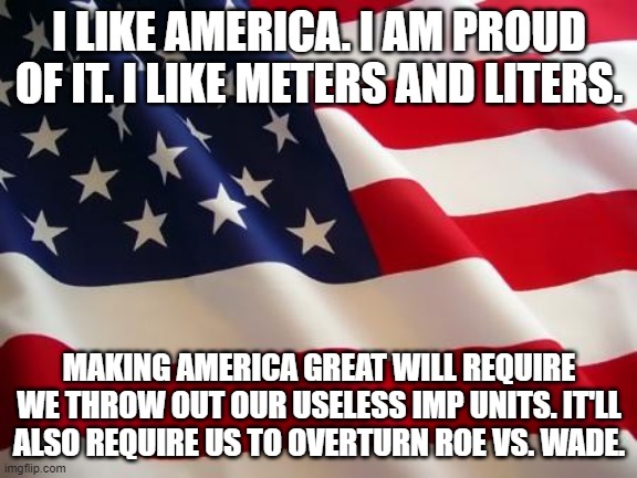 American Nationalism is Redpilled. So is SI. | I LIKE AMERICA. I AM PROUD OF IT. I LIKE METERS AND LITERS. MAKING AMERICA GREAT WILL REQUIRE WE THROW OUT OUR USELESS IMP UNITS. IT'LL ALSO REQUIRE US TO OVERTURN ROE VS. WADE. | image tagged in american flag,metric,america,'murica | made w/ Imgflip meme maker