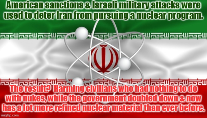Way to fix things, hero! | American sanctions & Israeli military attacks were
used to deter Iran from pursuing a nuclear program. The result?  Harming civilians who had nothing to do
with nukes, while the government doubled down & now
has a lot more refined nuclear material than ever before. | image tagged in iran deal,nuclear war,smh,congratulations you played yourself | made w/ Imgflip meme maker