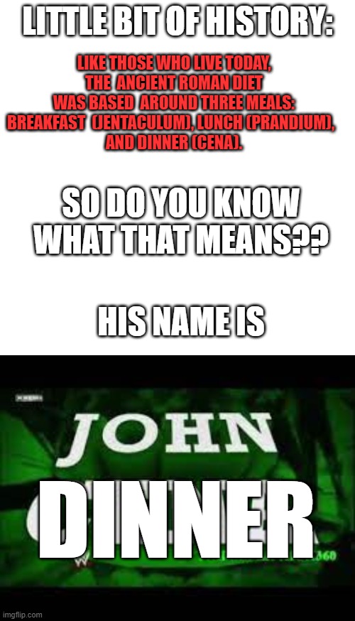 LIKE THOSE WHO LIVE TODAY, THE  ANCIENT ROMAN DIET WAS BASED  AROUND THREE MEALS: BREAKFAST  (JENTACULUM), LUNCH (PRANDIUM),  
AND DINNER (CENA). LITTLE BIT OF HISTORY:; SO DO YOU KNOW WHAT THAT MEANS?? HIS NAME IS; DINNER | image tagged in memes,blank transparent square,help me,john cena | made w/ Imgflip meme maker