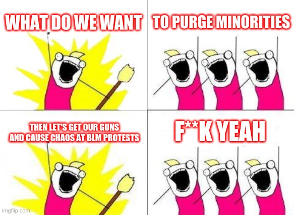 What Do We Want Meme | WHAT DO WE WANT; TO PURGE MINORITIES; F**K YEAH; THEN LET'S GET OUR GUNS AND CAUSE CHAOS AT BLM PROTESTS | image tagged in memes,what do we want,kkk,black lives matter,confederate | made w/ Imgflip meme maker