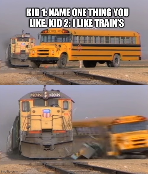 I like trains | KID 1: NAME ONE THING YOU LIKE. KID 2: I LIKE TRAIN’S | image tagged in a train hitting a school bus | made w/ Imgflip meme maker