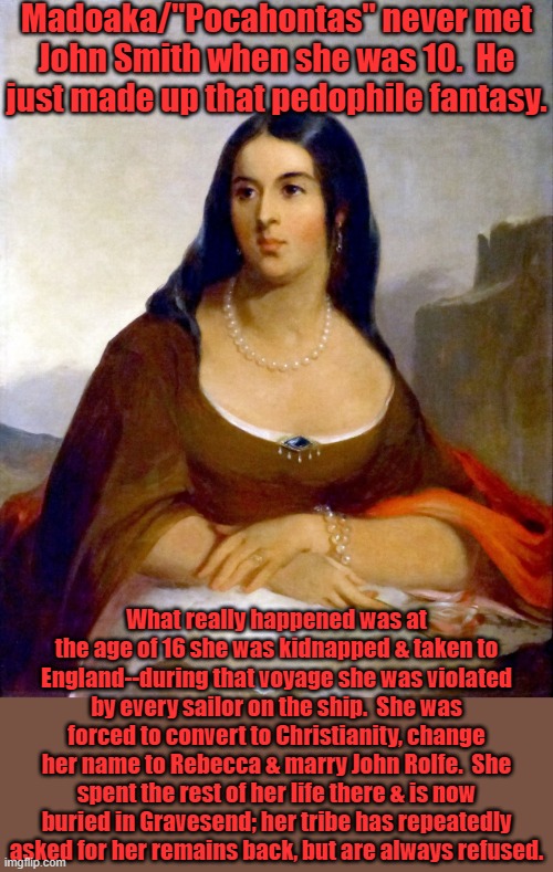 Disney is a bunch of lying stereotyping bastards! | Madoaka/"Pocahontas" never met
John Smith when she was 10.  He just made up that pedophile fantasy. What really happened was at the age of 16 she was kidnapped & taken to England--during that voyage she was violated by every sailor on the ship.  She was forced to convert to Christianity, change her name to Rebecca & marry John Rolfe.  She spent the rest of her life there & is now buried in Gravesend; her tribe has repeatedly asked for her remains back, but are always refused. | image tagged in pocahontas in england,white supremacy,kidnapping,rape,marriage,tragedy | made w/ Imgflip meme maker