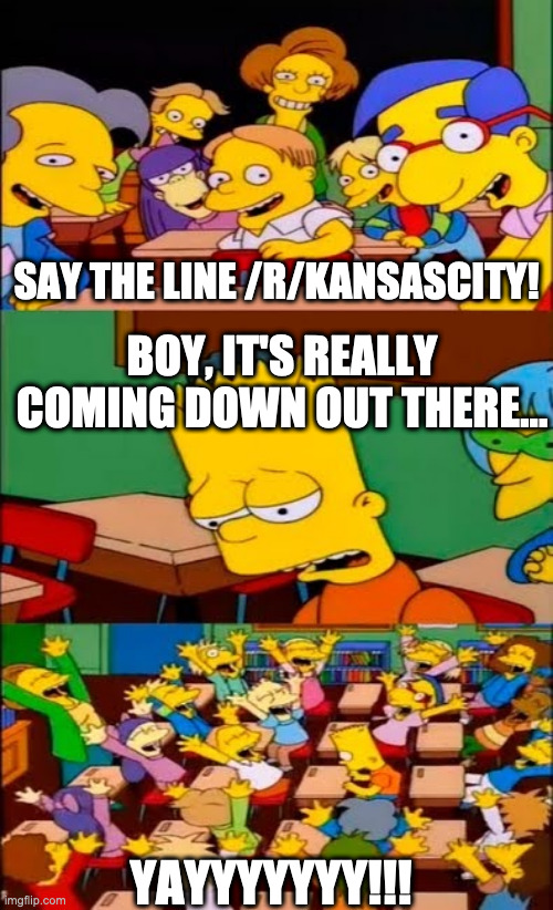 say the line bart! simpsons | SAY THE LINE /R/KANSASCITY! BOY, IT'S REALLY COMING DOWN OUT THERE... YAYYYYYYY!!! | image tagged in say the line bart simpsons | made w/ Imgflip meme maker