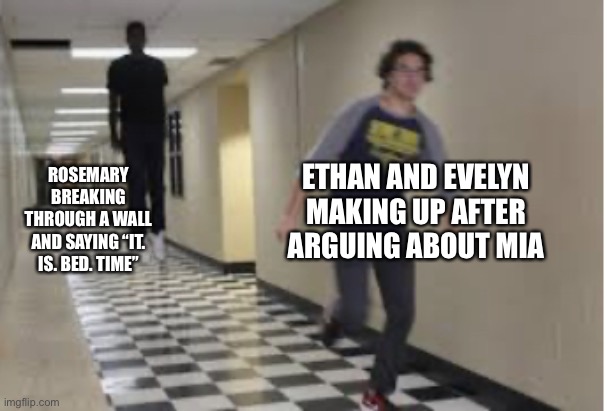 Running Down Hallway | ETHAN AND EVELYN MAKING UP AFTER ARGUING ABOUT MIA; ROSEMARY BREAKING THROUGH A WALL AND SAYING “IT. IS. BED. TIME” | image tagged in running down hallway | made w/ Imgflip meme maker